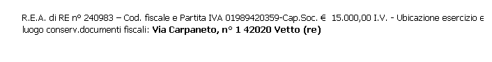Casella di testo: R.E.A. di RE n° 240983 – Cod. fiscale e Partita IVA 01989420359-Cap.Soc. €  15.000,00 I.V. - Ubicazione esercizio e luogo conserv.documenti fiscali: Via Carpaneto, n° 1 42020 Vetto (re)
 
 
