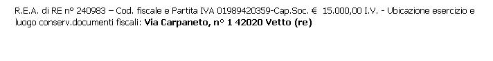 Casella di testo: R.E.A. di RE n° 240983 – Cod. fiscale e Partita IVA 01989420359-Cap.Soc. €  15.000,00 I.V. - Ubicazione esercizio e luogo conserv.documenti fiscali: Via Carpaneto, n° 1 42020 Vetto (re)
 
 
