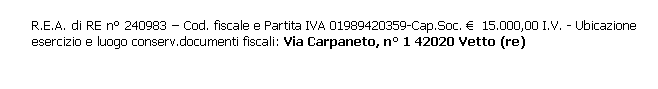 Casella di testo: R.E.A. di RE n° 240983 – Cod. fiscale e Partita IVA 01989420359-Cap.Soc. €  15.000,00 I.V. - Ubicazione esercizio e luogo conserv.documenti fiscali: Via Carpaneto, n° 1 42020 Vetto (re)
 
 
